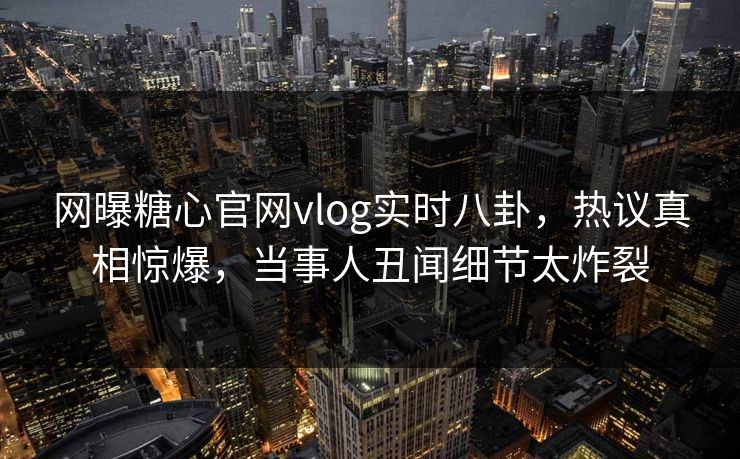 网曝糖心官网vlog实时八卦，热议真相惊爆，当事人丑闻细节太炸裂