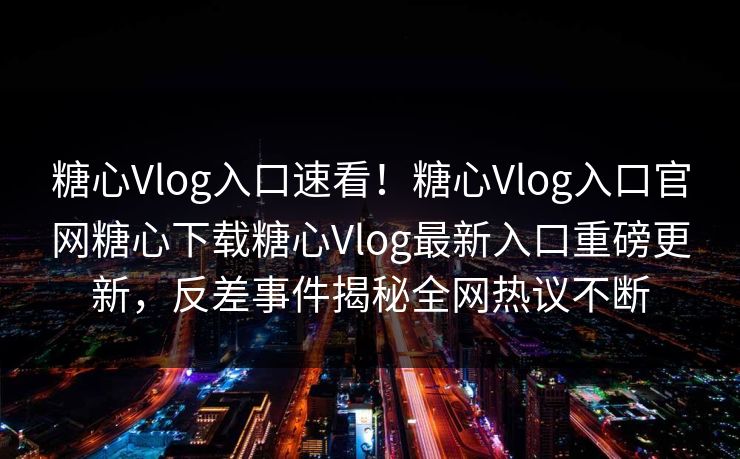 糖心Vlog入口速看！糖心Vlog入口官网糖心下载糖心Vlog最新入口重磅更新，反差事件揭秘全网热议不断