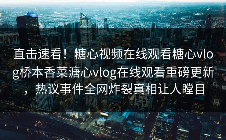 直击速看！糖心视频在线观看糖心vlog桥本香菜溏心vlog在线观看重磅更新，热议事件全网炸裂真相让人瞠目