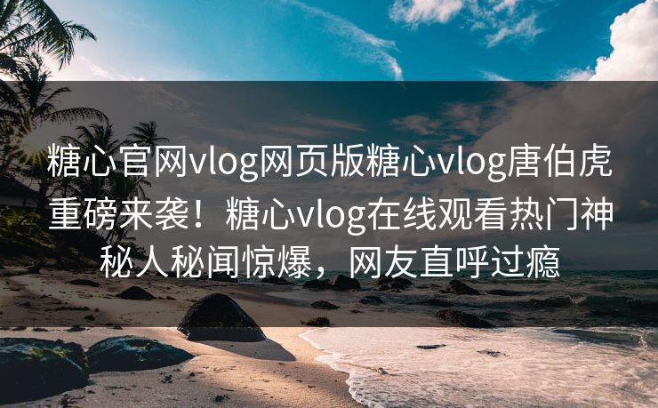 糖心官网vlog网页版糖心vlog唐伯虎重磅来袭！糖心vlog在线观看热门神秘人秘闻惊爆，网友直呼过瘾