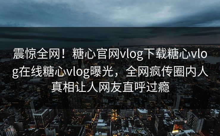 震惊全网！糖心官网vlog下载糖心vlog在线糖心vlog曝光，全网疯传圈内人真相让人网友直呼过瘾