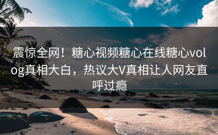 震惊全网！糖心视频糖心在线糖心volog真相大白，热议大V真相让人网友直呼过瘾