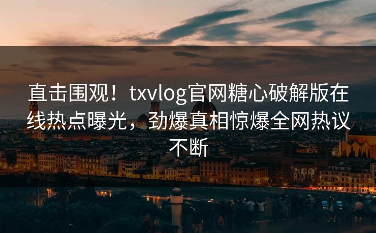 直击围观！txvlog官网糖心破解版在线热点曝光，劲爆真相惊爆全网热议不断