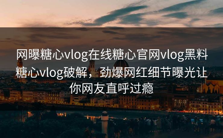 网曝糖心vlog在线糖心官网vlog黑料糖心vlog破解，劲爆网红细节曝光让你网友直呼过瘾