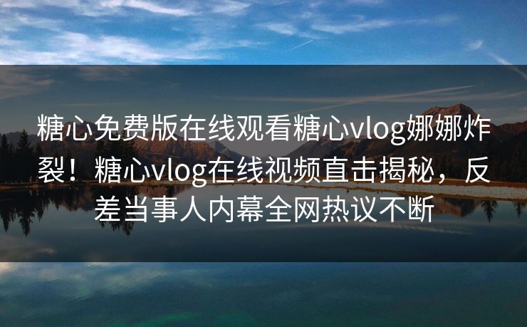 糖心免费版在线观看糖心vlog娜娜炸裂！糖心vlog在线视频直击揭秘，反差当事人内幕全网热议不断