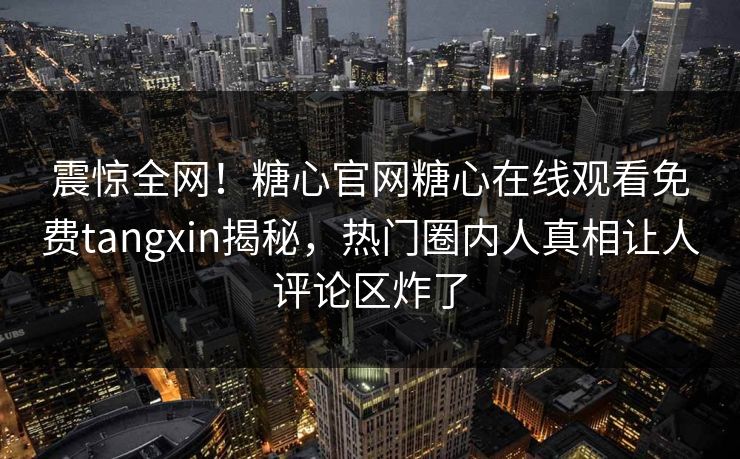 震惊全网！糖心官网糖心在线观看免费tangxin揭秘，热门圈内人真相让人评论区炸了