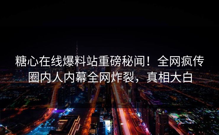 糖心在线爆料站重磅秘闻！全网疯传圈内人内幕全网炸裂，真相大白