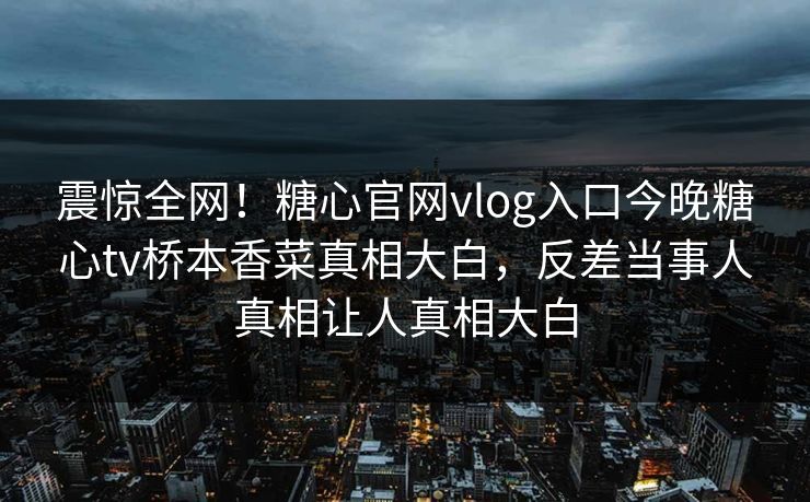 震惊全网！糖心官网vlog入口今晚糖心tv桥本香菜真相大白，反差当事人真相让人真相大白