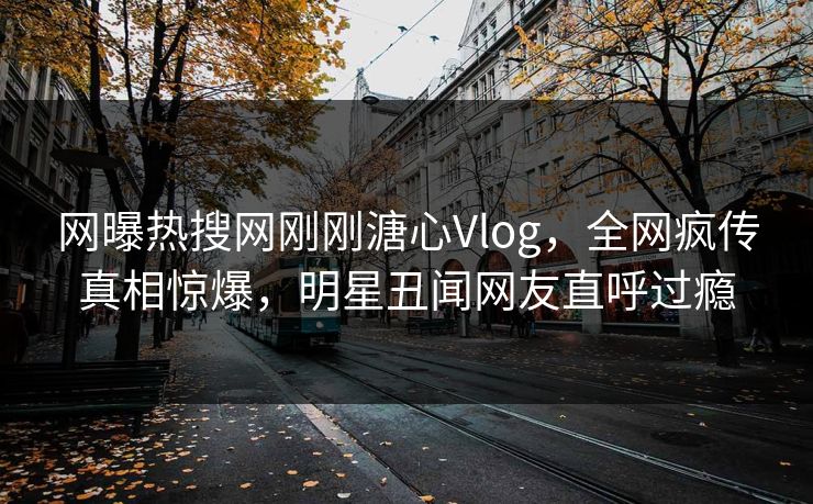 网曝热搜网刚刚溏心Vlog，全网疯传真相惊爆，明星丑闻网友直呼过瘾