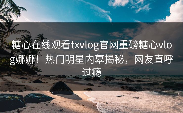 糖心在线观看txvlog官网重磅糖心vlog娜娜！热门明星内幕揭秘，网友直呼过瘾