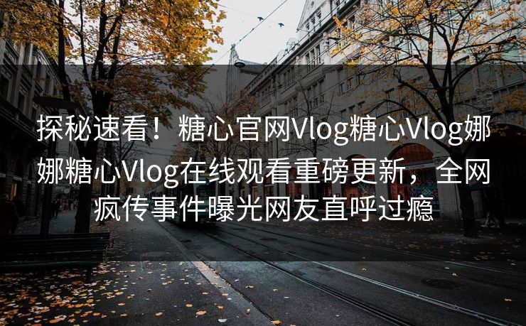 探秘速看！糖心官网Vlog糖心Vlog娜娜糖心Vlog在线观看重磅更新，全网疯传事件曝光网友直呼过瘾