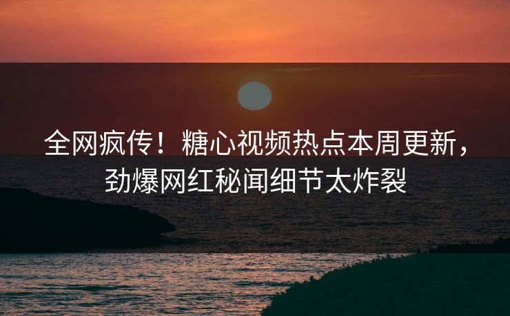 全网疯传！糖心视频热点本周更新，劲爆网红秘闻细节太炸裂