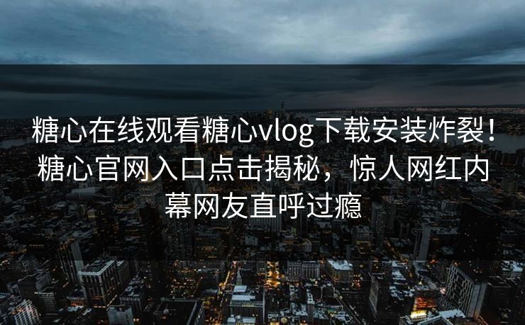 糖心在线观看糖心vlog下载安装炸裂！糖心官网入口点击揭秘，惊人网红内幕网友直呼过瘾