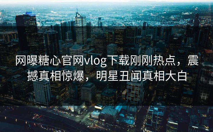 网曝糖心官网vlog下载刚刚热点，震撼真相惊爆，明星丑闻真相大白