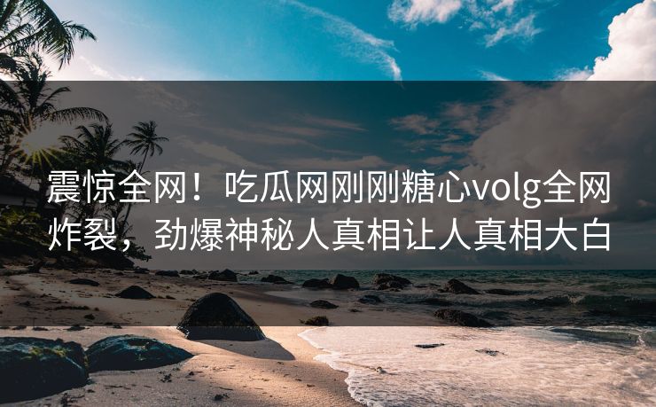 震惊全网！吃瓜网刚刚糖心volg全网炸裂，劲爆神秘人真相让人真相大白