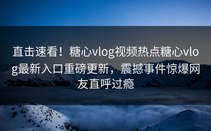 直击速看！糖心vlog视频热点糖心vlog最新入口重磅更新，震撼事件惊爆网友直呼过瘾