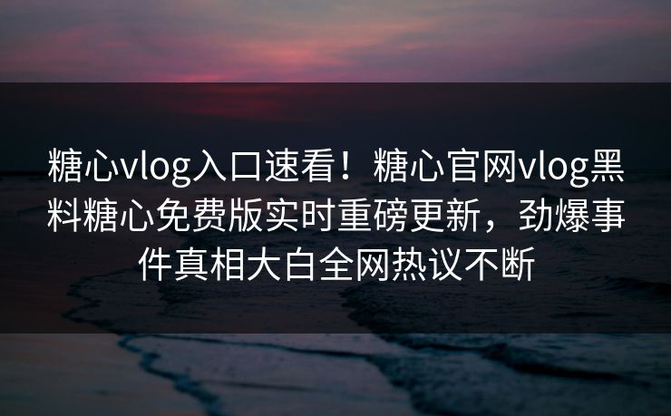 糖心vlog入口速看！糖心官网vlog黑料糖心免费版实时重磅更新，劲爆事件真相大白全网热议不断