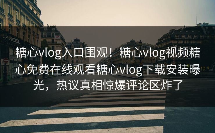 糖心vlog入口围观！糖心vlog视频糖心免费在线观看糖心vlog下载安装曝光，热议真相惊爆评论区炸了