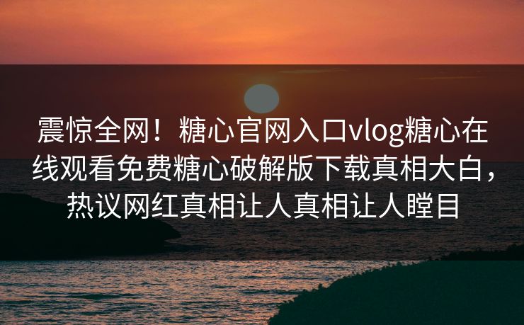 震惊全网！糖心官网入口vlog糖心在线观看免费糖心破解版下载真相大白，热议网红真相让人真相让人瞠目