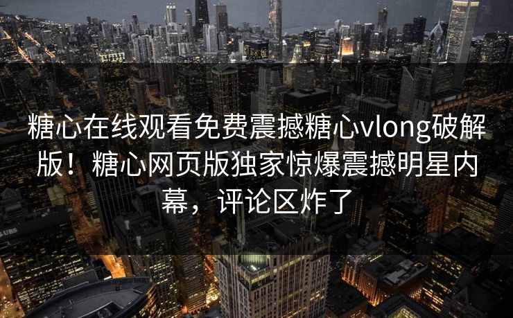 糖心在线观看免费震撼糖心vlong破解版！糖心网页版独家惊爆震撼明星内幕，评论区炸了