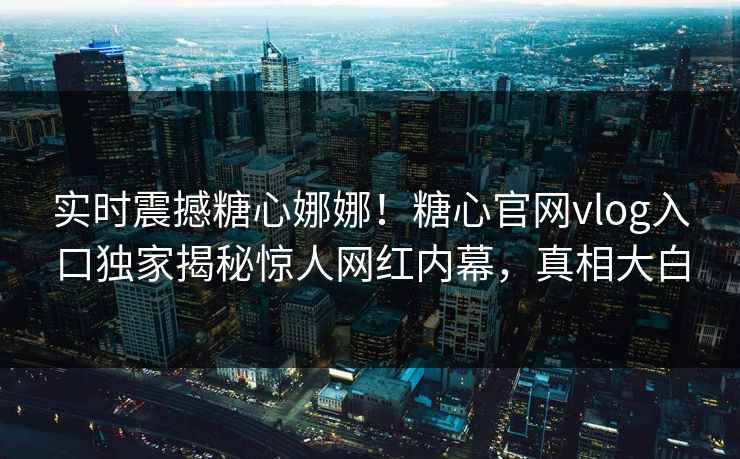实时震撼糖心娜娜！糖心官网vlog入口独家揭秘惊人网红内幕，真相大白