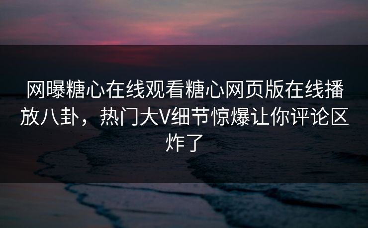 网曝糖心在线观看糖心网页版在线播放八卦，热门大V细节惊爆让你评论区炸了
