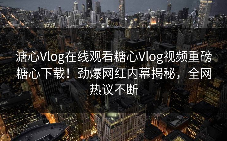 溏心Vlog在线观看糖心Vlog视频重磅糖心下载！劲爆网红内幕揭秘，全网热议不断