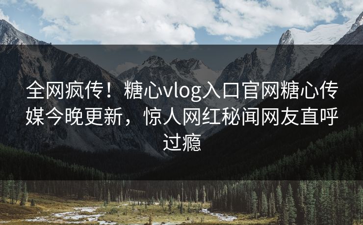 全网疯传！糖心vlog入口官网糖心传媒今晚更新，惊人网红秘闻网友直呼过瘾
