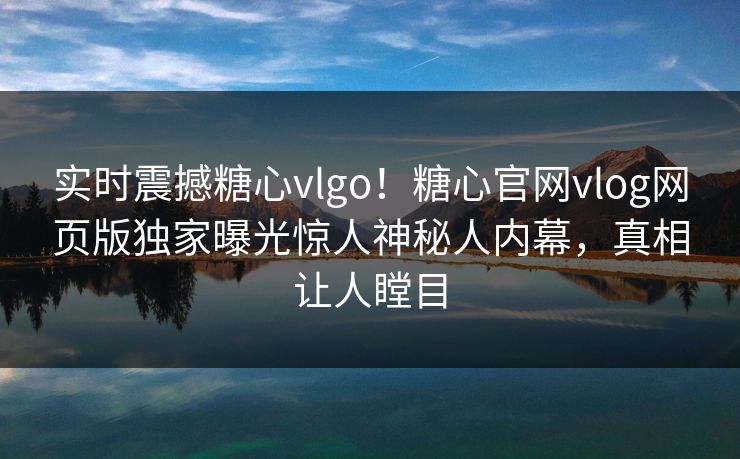 实时震撼糖心vlgo！糖心官网vlog网页版独家曝光惊人神秘人内幕，真相让人瞠目