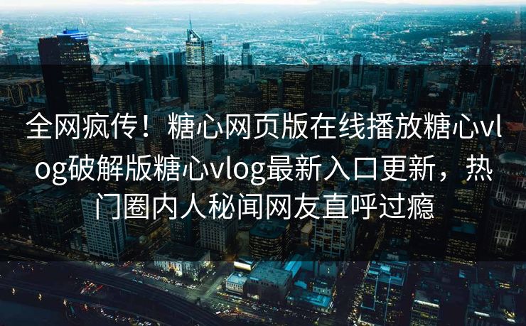全网疯传！糖心网页版在线播放糖心vlog破解版糖心vlog最新入口更新，热门圈内人秘闻网友直呼过瘾