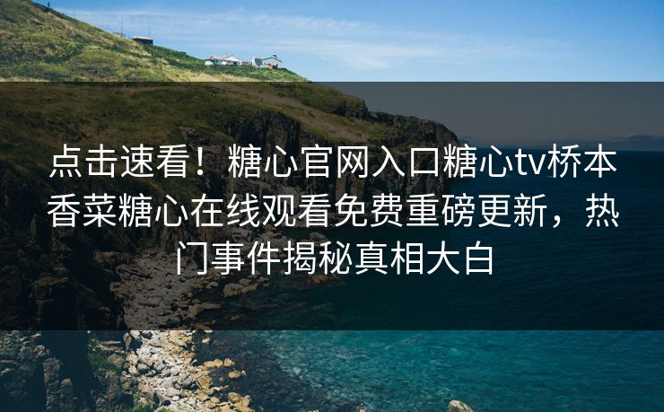 点击速看！糖心官网入口糖心tv桥本香菜糖心在线观看免费重磅更新，热门事件揭秘真相大白