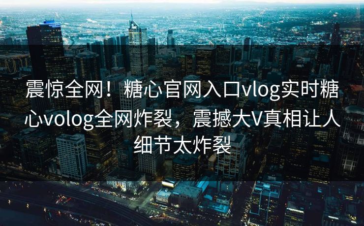 震惊全网！糖心官网入口vlog实时糖心volog全网炸裂，震撼大V真相让人细节太炸裂