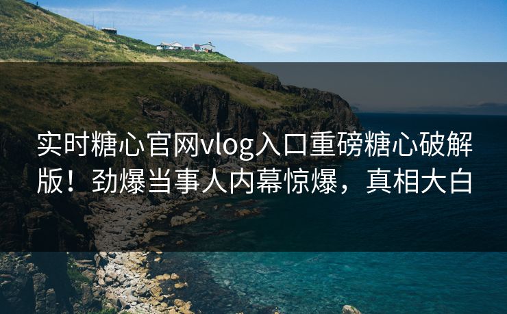 实时糖心官网vlog入口重磅糖心破解版！劲爆当事人内幕惊爆，真相大白