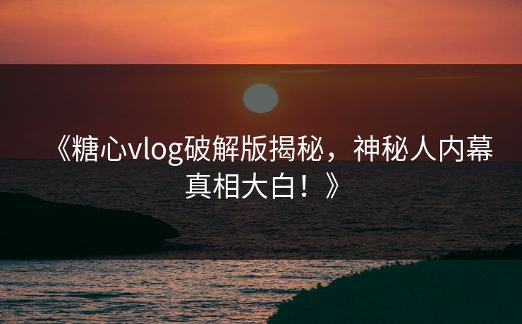 《糖心vlog破解版揭秘，神秘人内幕真相大白！》