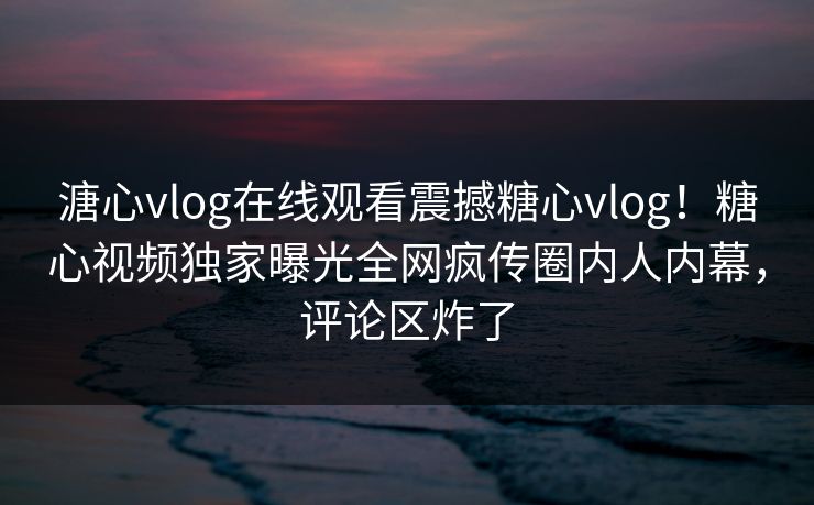 溏心vlog在线观看震撼糖心vlog！糖心视频独家曝光全网疯传圈内人内幕，评论区炸了
