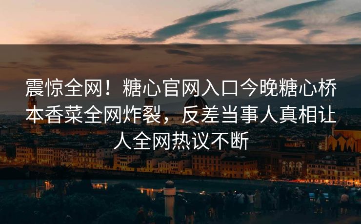 震惊全网！糖心官网入口今晚糖心桥本香菜全网炸裂，反差当事人真相让人全网热议不断