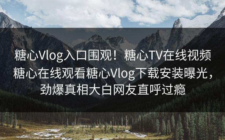 糖心Vlog入口围观！糖心TV在线视频糖心在线观看糖心Vlog下载安装曝光，劲爆真相大白网友直呼过瘾