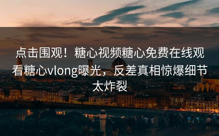 点击围观！糖心视频糖心免费在线观看糖心vlong曝光，反差真相惊爆细节太炸裂