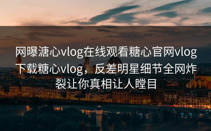 网曝溏心vlog在线观看糖心官网vlog下载糖心vlog，反差明星细节全网炸裂让你真相让人瞠目