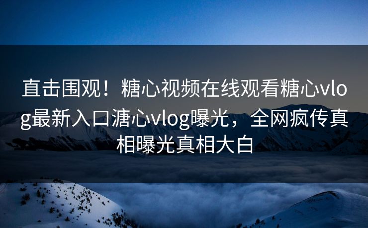直击围观！糖心视频在线观看糖心vlog最新入口溏心vlog曝光，全网疯传真相曝光真相大白