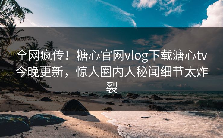 全网疯传！糖心官网vlog下载溏心tv今晚更新，惊人圈内人秘闻细节太炸裂