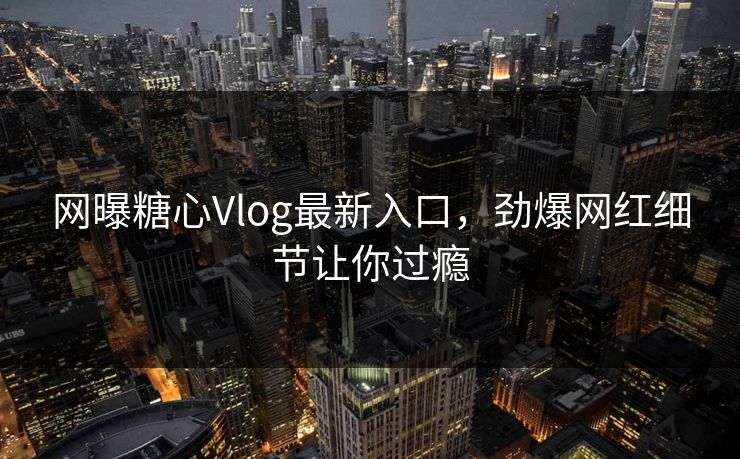 网曝糖心Vlog最新入口，劲爆网红细节让你过瘾