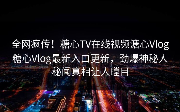 全网疯传！糖心TV在线视频溏心Vlog糖心Vlog最新入口更新，劲爆神秘人秘闻真相让人瞠目