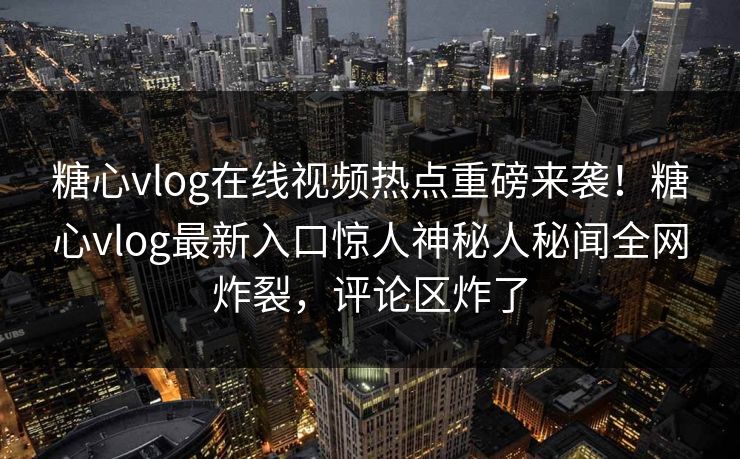 糖心vlog在线视频热点重磅来袭！糖心vlog最新入口惊人神秘人秘闻全网炸裂，评论区炸了