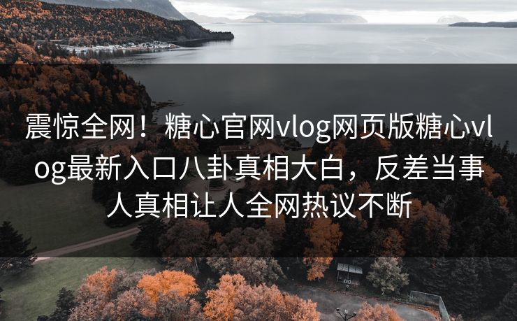 震惊全网！糖心官网vlog网页版糖心vlog最新入口八卦真相大白，反差当事人真相让人全网热议不断