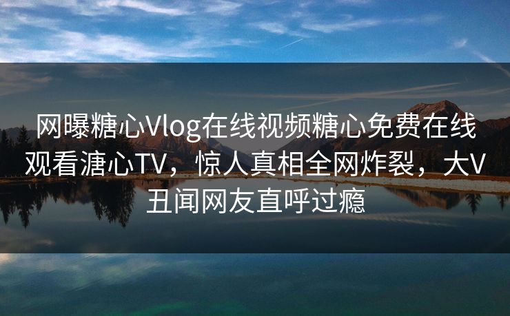 网曝糖心Vlog在线视频糖心免费在线观看溏心TV，惊人真相全网炸裂，大V丑闻网友直呼过瘾