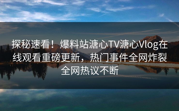 探秘速看！爆料站溏心TV溏心Vlog在线观看重磅更新，热门事件全网炸裂全网热议不断