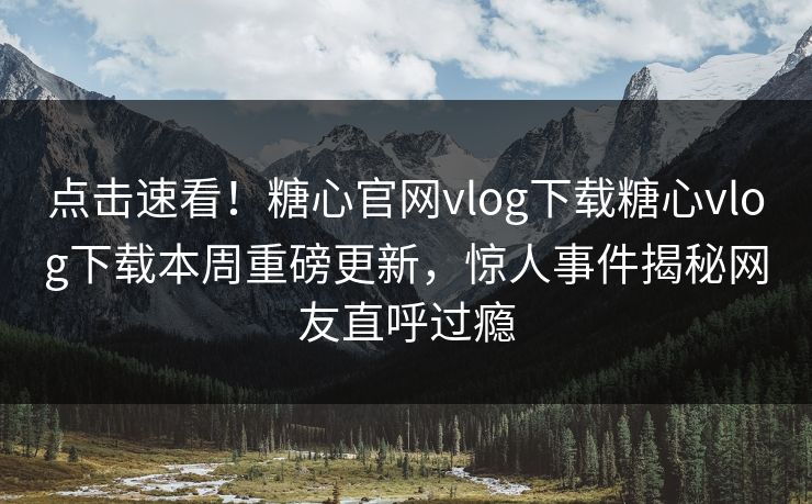 点击速看！糖心官网vlog下载糖心vlog下载本周重磅更新，惊人事件揭秘网友直呼过瘾