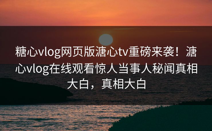 糖心vlog网页版溏心tv重磅来袭！溏心vlog在线观看惊人当事人秘闻真相大白，真相大白