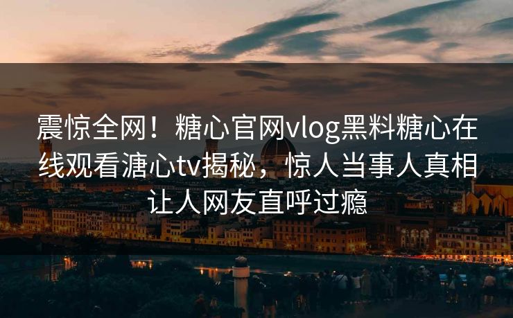 震惊全网！糖心官网vlog黑料糖心在线观看溏心tv揭秘，惊人当事人真相让人网友直呼过瘾
